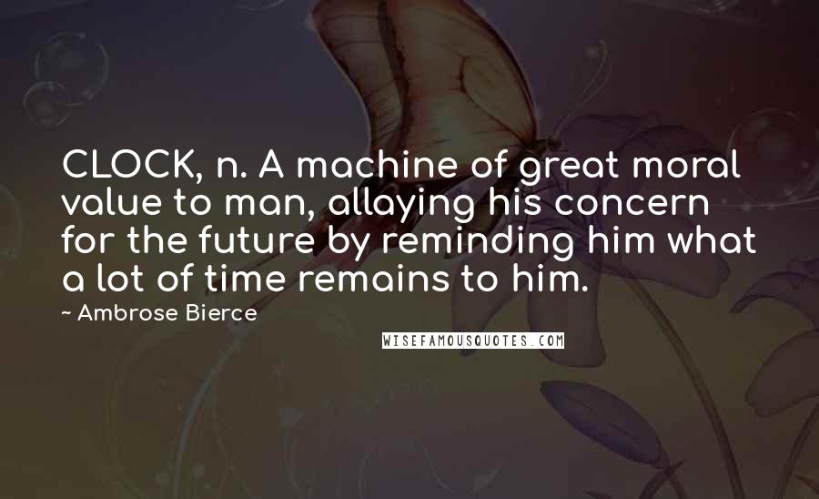 Ambrose Bierce Quotes: CLOCK, n. A machine of great moral value to man, allaying his concern for the future by reminding him what a lot of time remains to him.