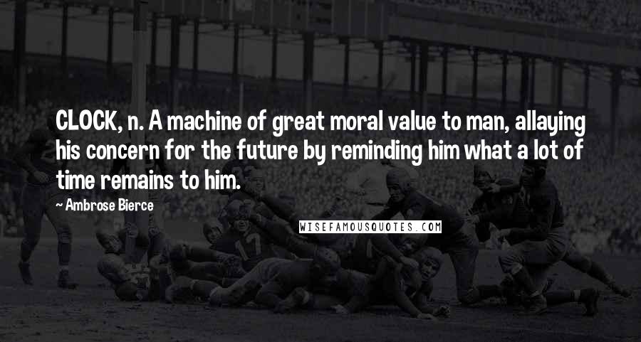 Ambrose Bierce Quotes: CLOCK, n. A machine of great moral value to man, allaying his concern for the future by reminding him what a lot of time remains to him.