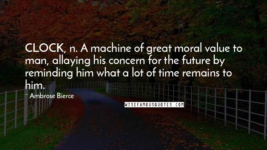 Ambrose Bierce Quotes: CLOCK, n. A machine of great moral value to man, allaying his concern for the future by reminding him what a lot of time remains to him.