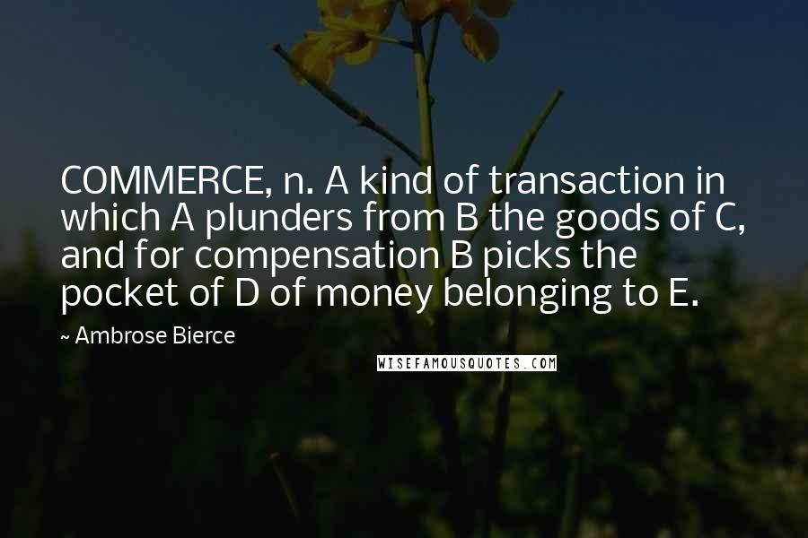 Ambrose Bierce Quotes: COMMERCE, n. A kind of transaction in which A plunders from B the goods of C, and for compensation B picks the pocket of D of money belonging to E.