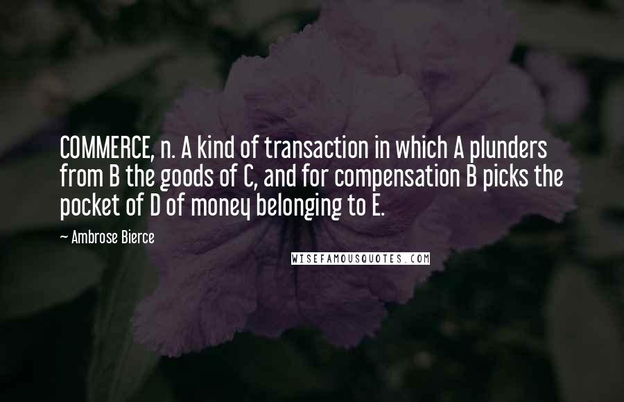 Ambrose Bierce Quotes: COMMERCE, n. A kind of transaction in which A plunders from B the goods of C, and for compensation B picks the pocket of D of money belonging to E.