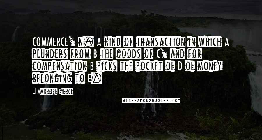 Ambrose Bierce Quotes: COMMERCE, n. A kind of transaction in which A plunders from B the goods of C, and for compensation B picks the pocket of D of money belonging to E.