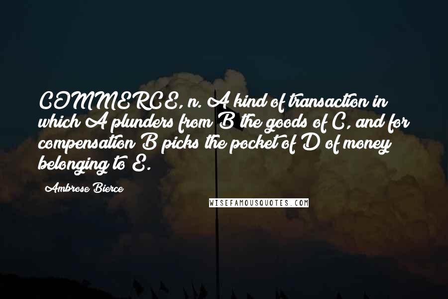 Ambrose Bierce Quotes: COMMERCE, n. A kind of transaction in which A plunders from B the goods of C, and for compensation B picks the pocket of D of money belonging to E.