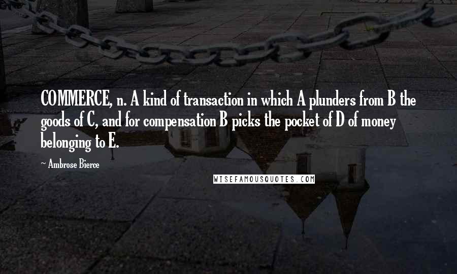 Ambrose Bierce Quotes: COMMERCE, n. A kind of transaction in which A plunders from B the goods of C, and for compensation B picks the pocket of D of money belonging to E.