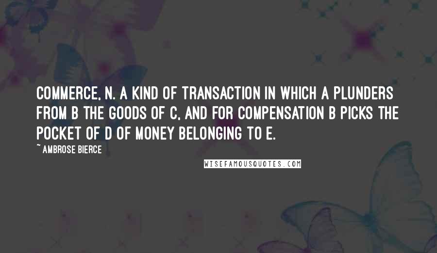 Ambrose Bierce Quotes: COMMERCE, n. A kind of transaction in which A plunders from B the goods of C, and for compensation B picks the pocket of D of money belonging to E.