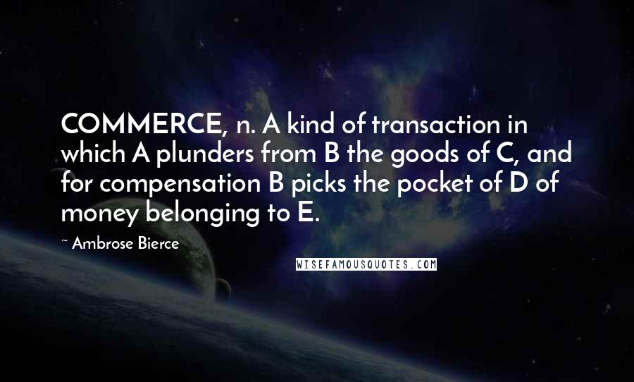 Ambrose Bierce Quotes: COMMERCE, n. A kind of transaction in which A plunders from B the goods of C, and for compensation B picks the pocket of D of money belonging to E.