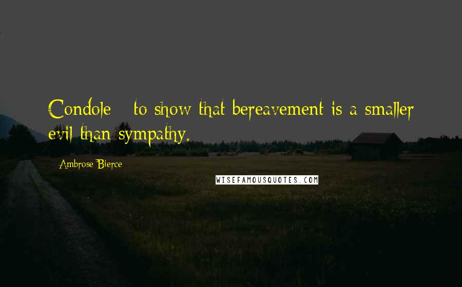 Ambrose Bierce Quotes: Condole - to show that bereavement is a smaller evil than sympathy.