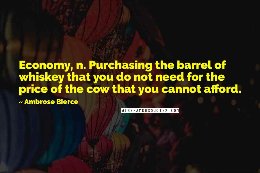 Ambrose Bierce Quotes: Economy, n. Purchasing the barrel of whiskey that you do not need for the price of the cow that you cannot afford.