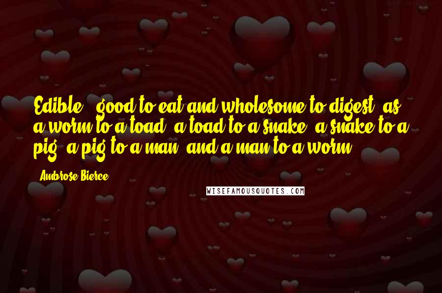Ambrose Bierce Quotes: Edible - good to eat and wholesome to digest, as a worm to a toad, a toad to a snake, a snake to a pig, a pig to a man, and a man to a worm.