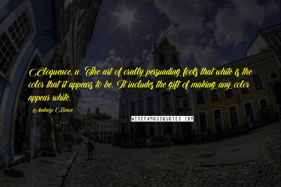 Ambrose Bierce Quotes: Eloquence, n. The art of orally persuading fools that white is the color that it appears to be. It includes the gift of making any color appear white.