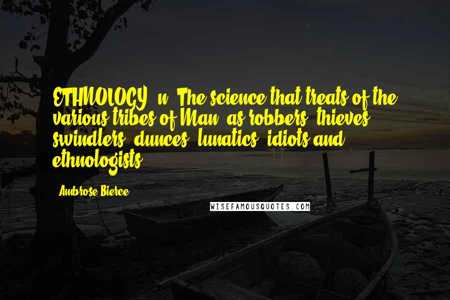 Ambrose Bierce Quotes: ETHNOLOGY, n. The science that treats of the various tribes of Man, as robbers, thieves, swindlers, dunces, lunatics, idiots and ethnologists.