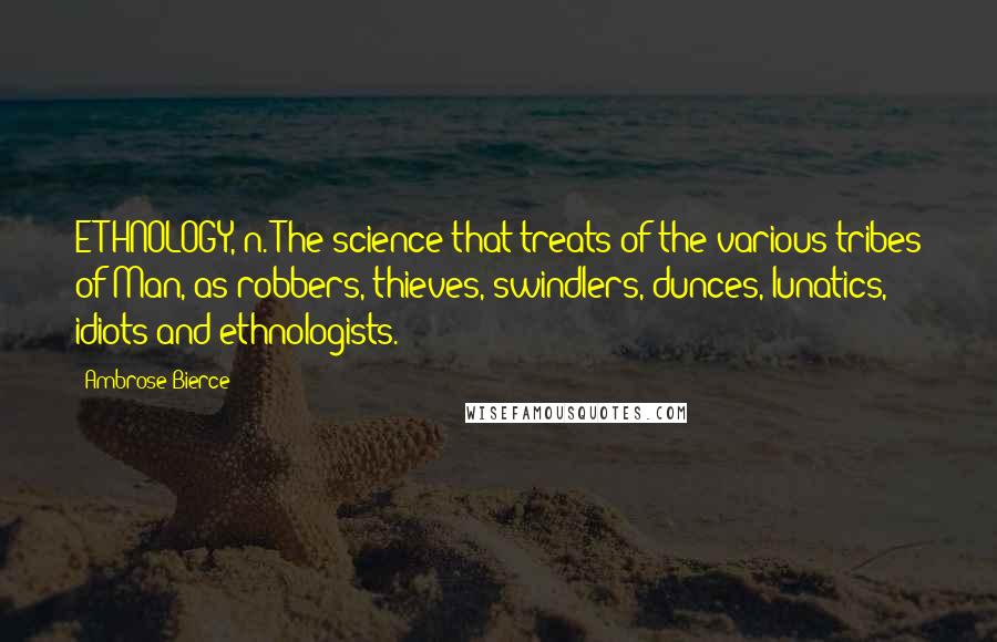 Ambrose Bierce Quotes: ETHNOLOGY, n. The science that treats of the various tribes of Man, as robbers, thieves, swindlers, dunces, lunatics, idiots and ethnologists.