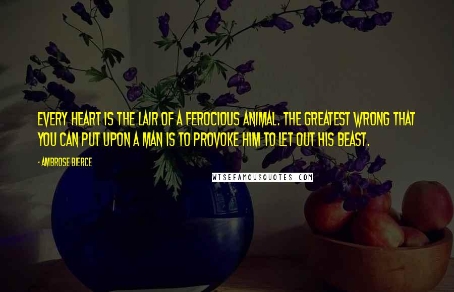 Ambrose Bierce Quotes: Every heart is the lair of a ferocious animal. The greatest wrong that you can put upon a man is to provoke him to let out his beast.