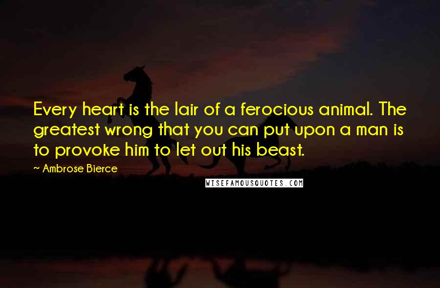 Ambrose Bierce Quotes: Every heart is the lair of a ferocious animal. The greatest wrong that you can put upon a man is to provoke him to let out his beast.