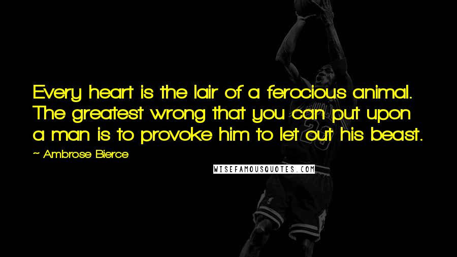 Ambrose Bierce Quotes: Every heart is the lair of a ferocious animal. The greatest wrong that you can put upon a man is to provoke him to let out his beast.