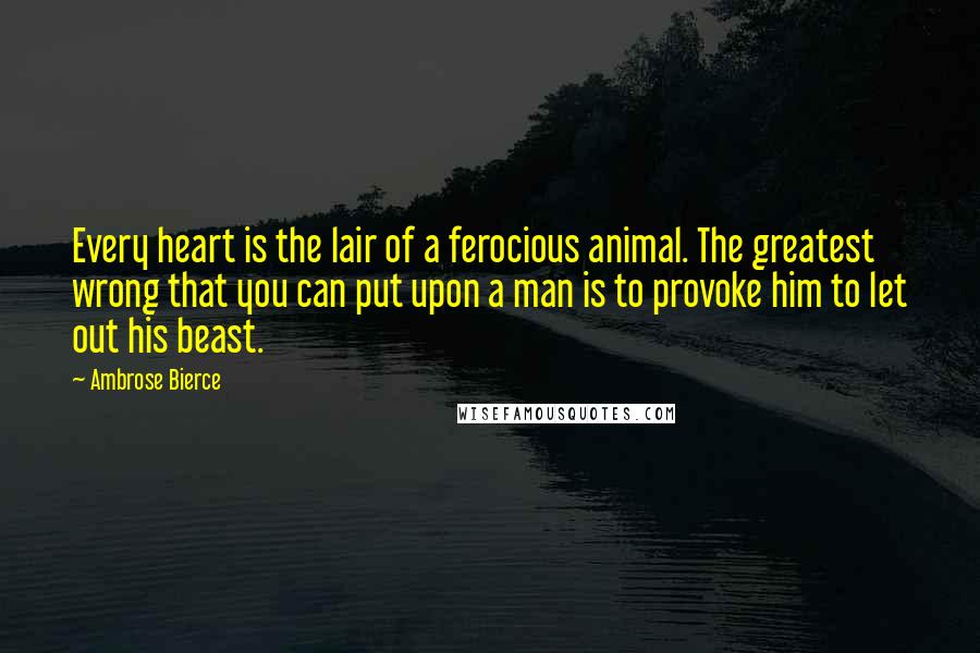 Ambrose Bierce Quotes: Every heart is the lair of a ferocious animal. The greatest wrong that you can put upon a man is to provoke him to let out his beast.