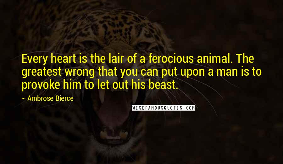 Ambrose Bierce Quotes: Every heart is the lair of a ferocious animal. The greatest wrong that you can put upon a man is to provoke him to let out his beast.