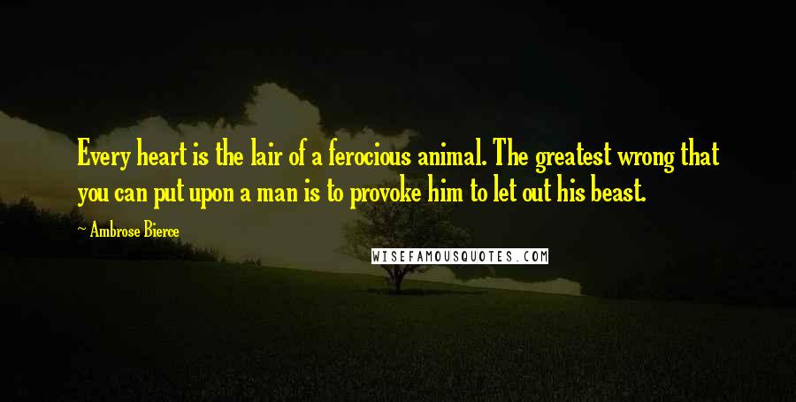 Ambrose Bierce Quotes: Every heart is the lair of a ferocious animal. The greatest wrong that you can put upon a man is to provoke him to let out his beast.