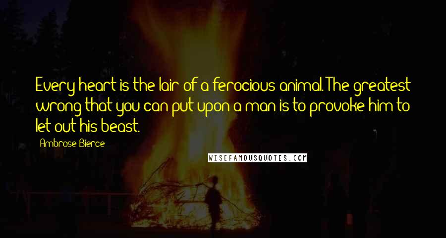 Ambrose Bierce Quotes: Every heart is the lair of a ferocious animal. The greatest wrong that you can put upon a man is to provoke him to let out his beast.