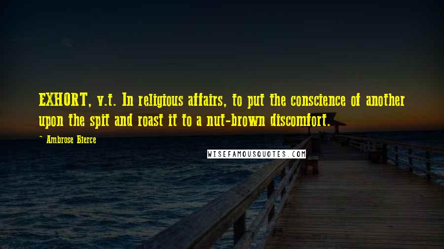 Ambrose Bierce Quotes: EXHORT, v.t. In religious affairs, to put the conscience of another upon the spit and roast it to a nut-brown discomfort.