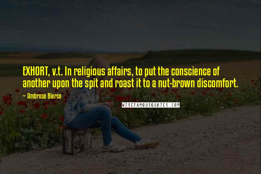 Ambrose Bierce Quotes: EXHORT, v.t. In religious affairs, to put the conscience of another upon the spit and roast it to a nut-brown discomfort.