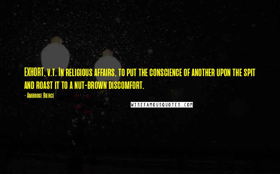 Ambrose Bierce Quotes: EXHORT, v.t. In religious affairs, to put the conscience of another upon the spit and roast it to a nut-brown discomfort.