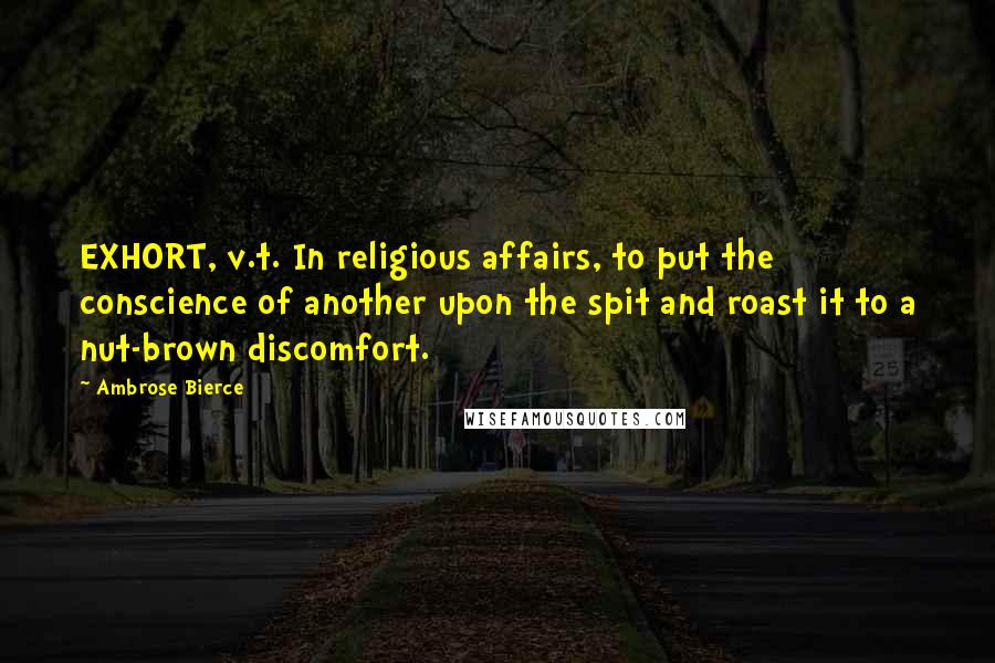 Ambrose Bierce Quotes: EXHORT, v.t. In religious affairs, to put the conscience of another upon the spit and roast it to a nut-brown discomfort.