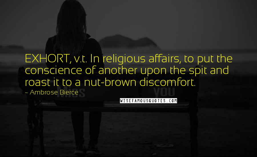 Ambrose Bierce Quotes: EXHORT, v.t. In religious affairs, to put the conscience of another upon the spit and roast it to a nut-brown discomfort.