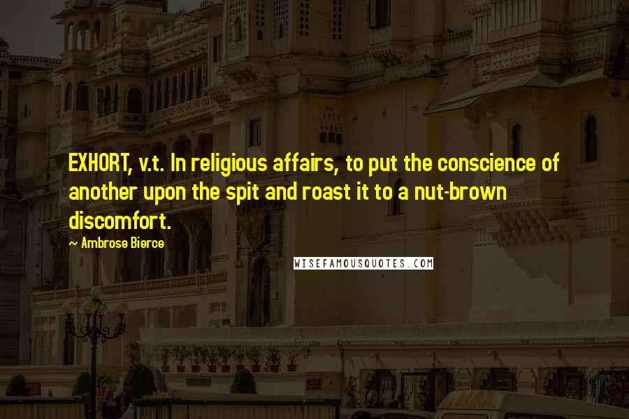 Ambrose Bierce Quotes: EXHORT, v.t. In religious affairs, to put the conscience of another upon the spit and roast it to a nut-brown discomfort.