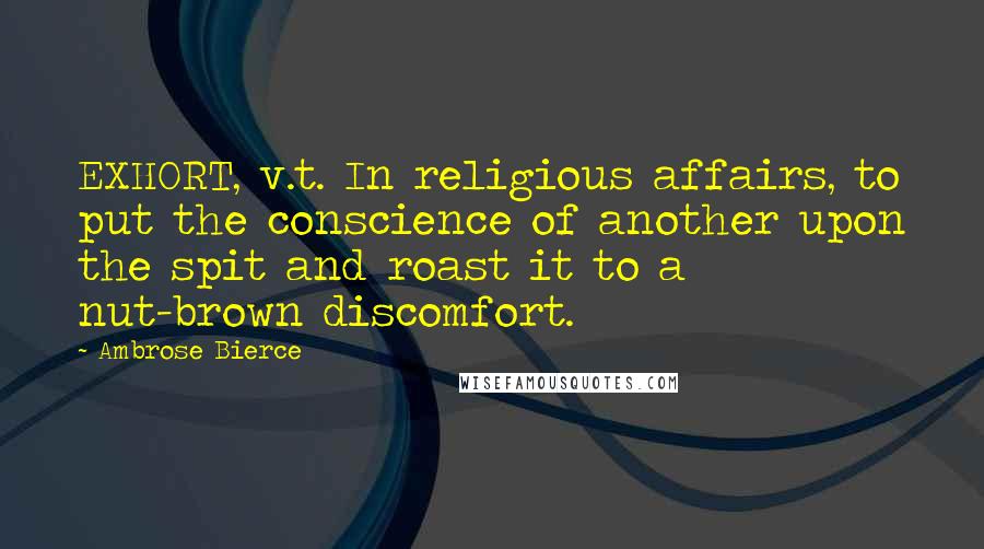 Ambrose Bierce Quotes: EXHORT, v.t. In religious affairs, to put the conscience of another upon the spit and roast it to a nut-brown discomfort.