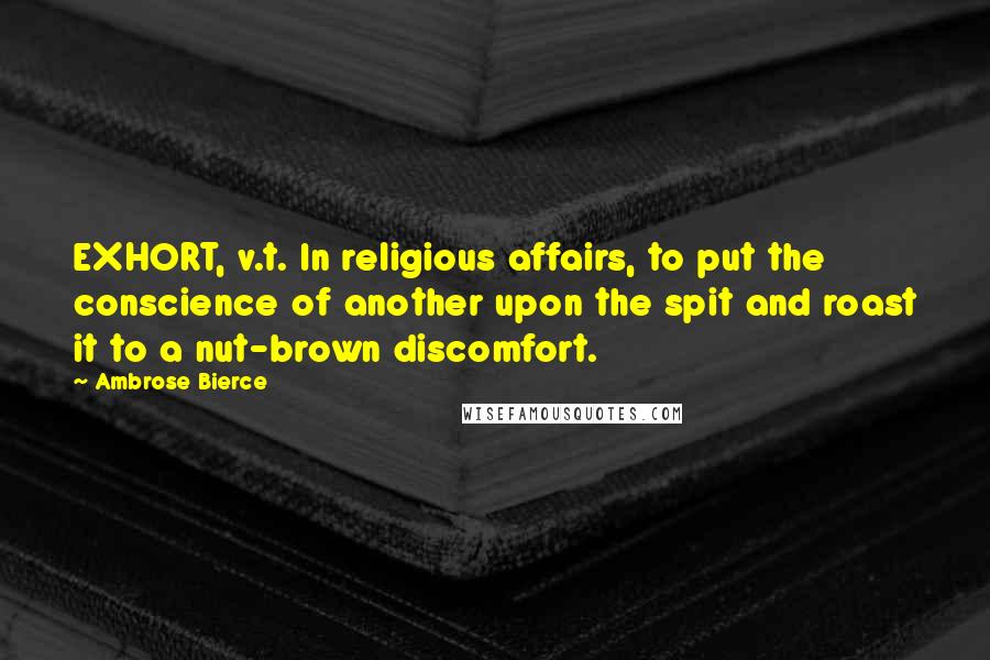 Ambrose Bierce Quotes: EXHORT, v.t. In religious affairs, to put the conscience of another upon the spit and roast it to a nut-brown discomfort.