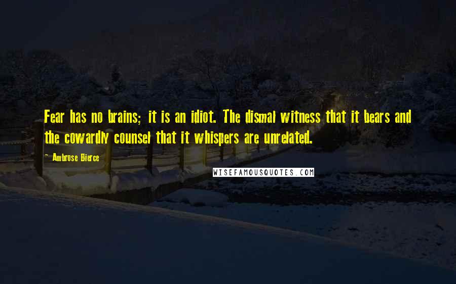 Ambrose Bierce Quotes: Fear has no brains; it is an idiot. The dismal witness that it bears and the cowardly counsel that it whispers are unrelated.