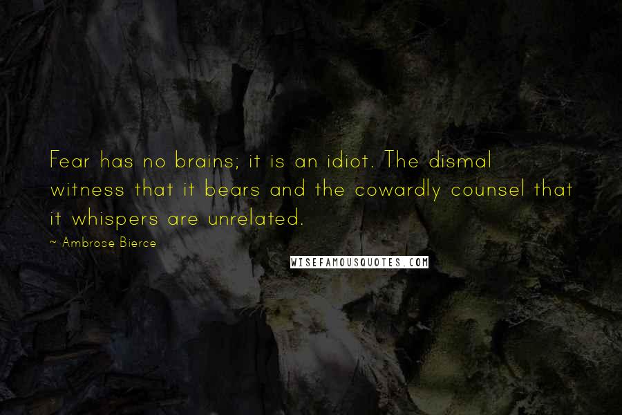 Ambrose Bierce Quotes: Fear has no brains; it is an idiot. The dismal witness that it bears and the cowardly counsel that it whispers are unrelated.