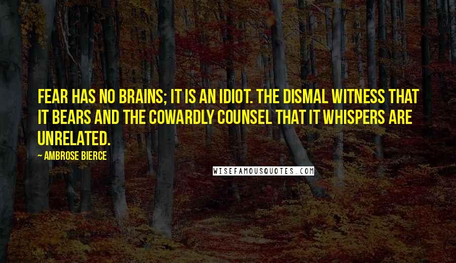 Ambrose Bierce Quotes: Fear has no brains; it is an idiot. The dismal witness that it bears and the cowardly counsel that it whispers are unrelated.