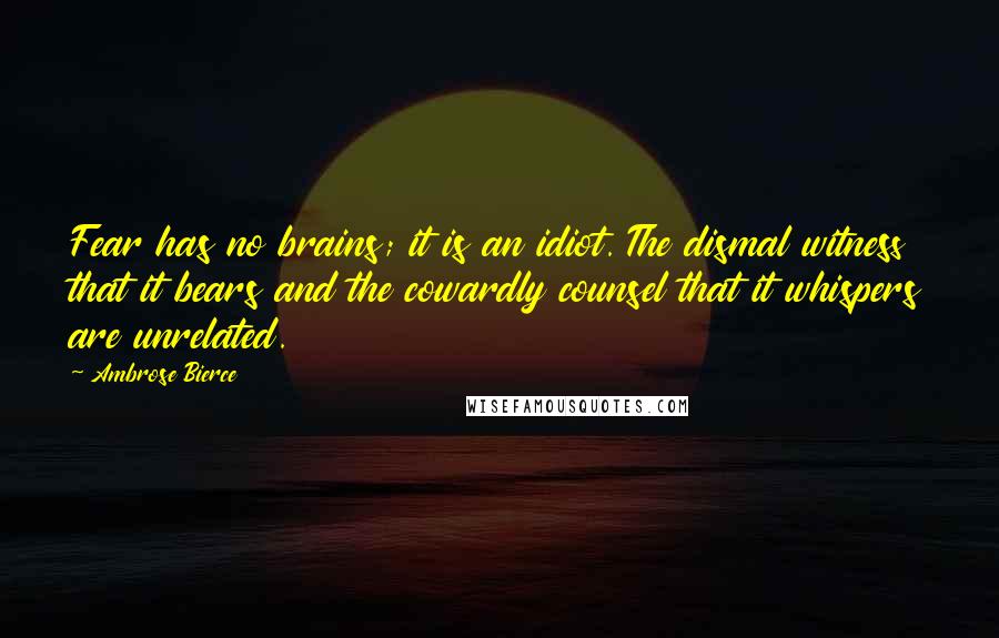 Ambrose Bierce Quotes: Fear has no brains; it is an idiot. The dismal witness that it bears and the cowardly counsel that it whispers are unrelated.