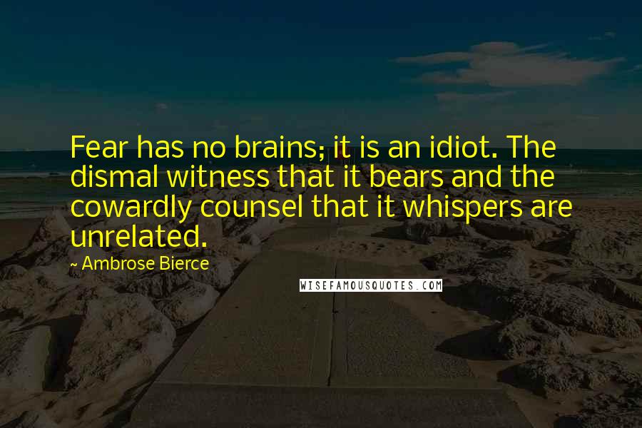 Ambrose Bierce Quotes: Fear has no brains; it is an idiot. The dismal witness that it bears and the cowardly counsel that it whispers are unrelated.