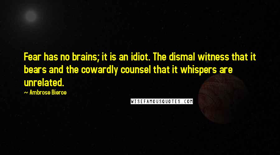 Ambrose Bierce Quotes: Fear has no brains; it is an idiot. The dismal witness that it bears and the cowardly counsel that it whispers are unrelated.