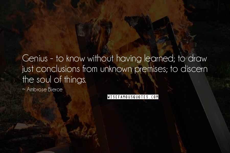 Ambrose Bierce Quotes: Genius - to know without having learned; to draw just conclusions from unknown premises; to discern the soul of things.