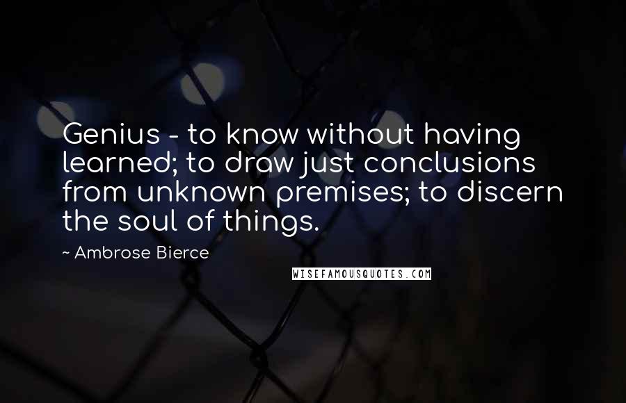 Ambrose Bierce Quotes: Genius - to know without having learned; to draw just conclusions from unknown premises; to discern the soul of things.