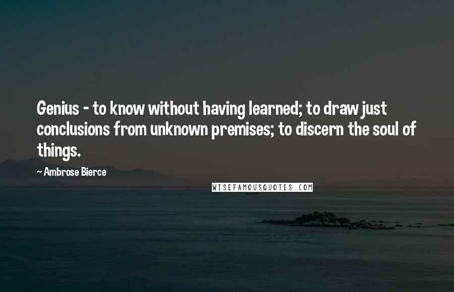 Ambrose Bierce Quotes: Genius - to know without having learned; to draw just conclusions from unknown premises; to discern the soul of things.