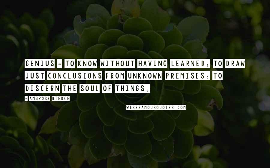 Ambrose Bierce Quotes: Genius - to know without having learned; to draw just conclusions from unknown premises; to discern the soul of things.