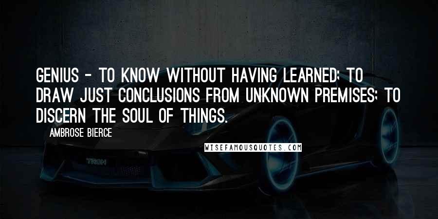 Ambrose Bierce Quotes: Genius - to know without having learned; to draw just conclusions from unknown premises; to discern the soul of things.