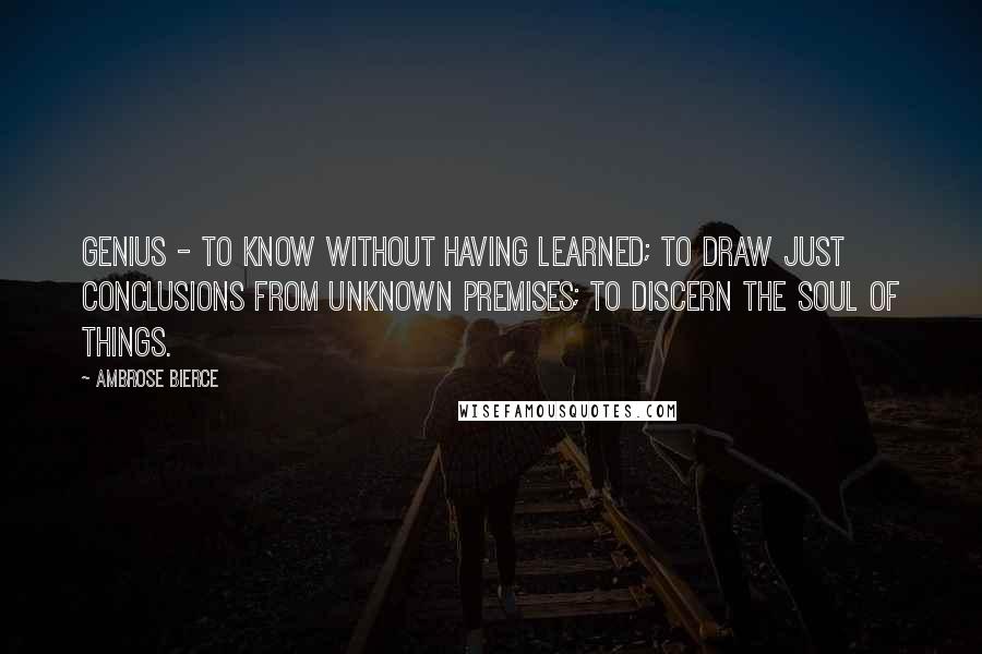 Ambrose Bierce Quotes: Genius - to know without having learned; to draw just conclusions from unknown premises; to discern the soul of things.