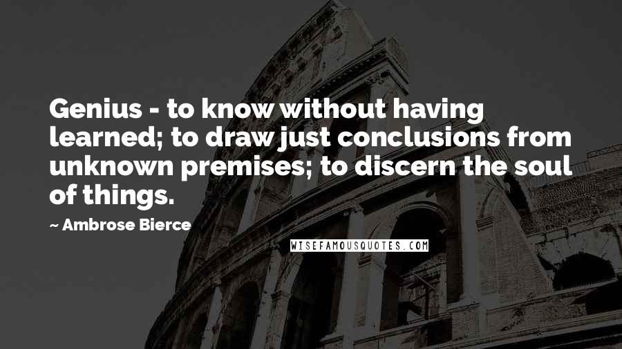 Ambrose Bierce Quotes: Genius - to know without having learned; to draw just conclusions from unknown premises; to discern the soul of things.