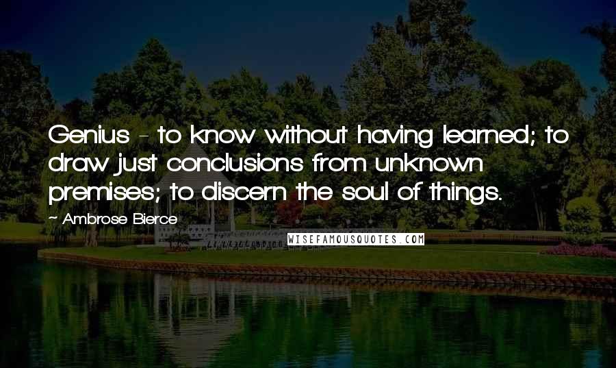 Ambrose Bierce Quotes: Genius - to know without having learned; to draw just conclusions from unknown premises; to discern the soul of things.