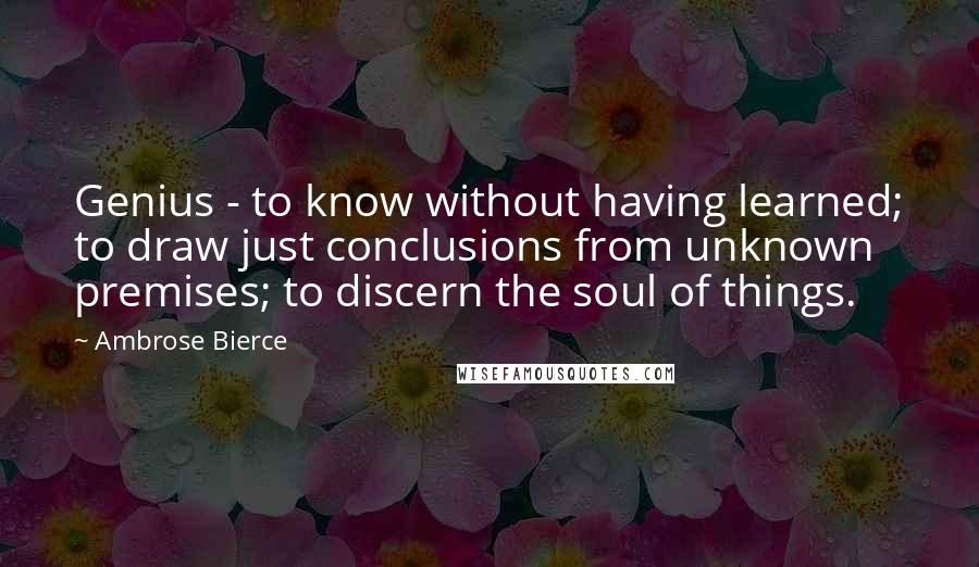 Ambrose Bierce Quotes: Genius - to know without having learned; to draw just conclusions from unknown premises; to discern the soul of things.