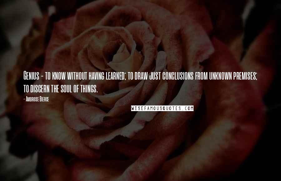 Ambrose Bierce Quotes: Genius - to know without having learned; to draw just conclusions from unknown premises; to discern the soul of things.