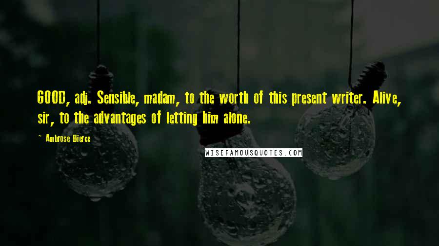 Ambrose Bierce Quotes: GOOD, adj. Sensible, madam, to the worth of this present writer. Alive, sir, to the advantages of letting him alone.