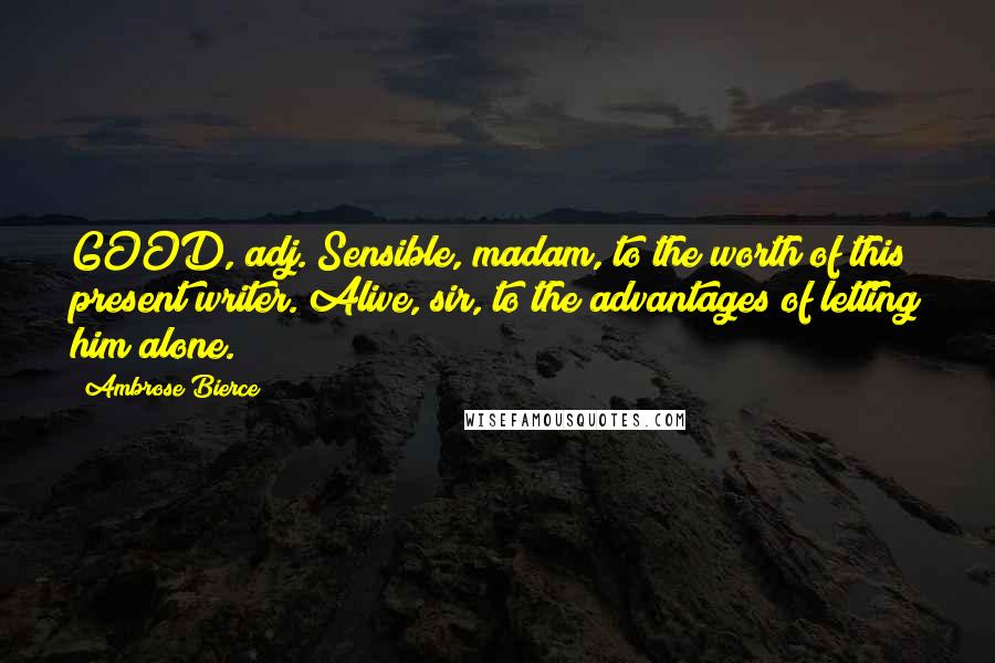 Ambrose Bierce Quotes: GOOD, adj. Sensible, madam, to the worth of this present writer. Alive, sir, to the advantages of letting him alone.