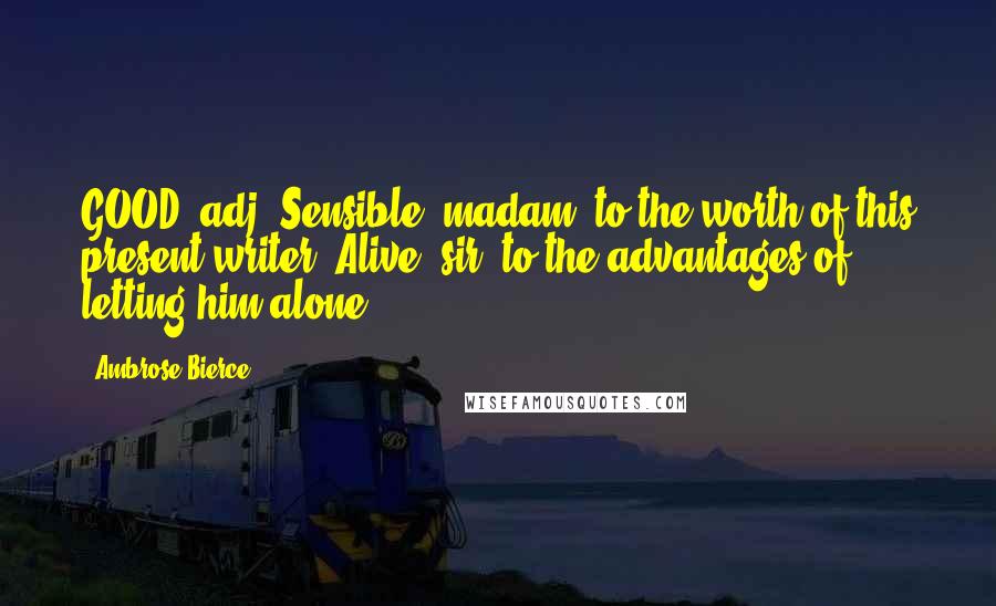 Ambrose Bierce Quotes: GOOD, adj. Sensible, madam, to the worth of this present writer. Alive, sir, to the advantages of letting him alone.